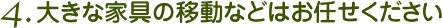 4. 大きな家具の移動などはお任せください